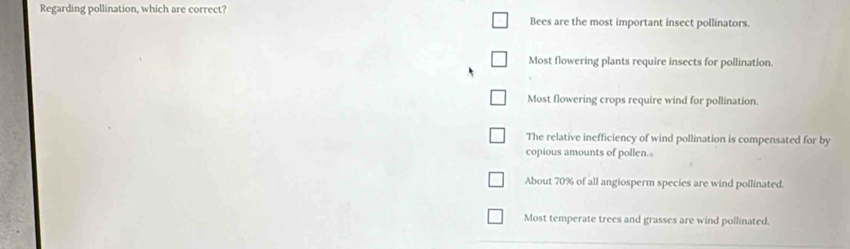 Regarding pollination, which are correct?
Bees are the most important insect pollinators.
Most flowering plants require insects for pollination.
Most flowering crops require wind for pollination.
The relative inefficiency of wind pollination is compensated for by
copious amounts of pollen.
About 70% of all angiosperm species are wind pollinated.
Most temperate trees and grasses are wind pollinated.