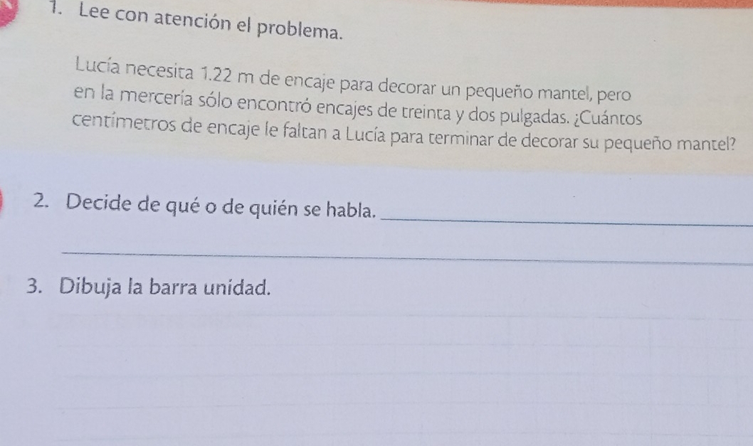 Lee con atención el problema. 
Lucía necesita 1.22 m de encaje para decorar un pequeño mantel, pero 
en la mercería sólo encontró encajes de treinta y dos pulgadas. ¿Cuántos 
centímetros de encaje le faltan a Lucía para terminar de decorar su pequeño mantel? 
_ 
2. Decide de qué o de quién se habla. 
_ 
3. Dibuja la barra unidad.