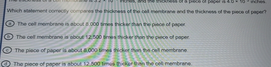 inches, and the thickness of a plece of paper is 40* 10^2 inches.
Which statement correctly compares the thickness of the cell membrane and the thickness of the piece of paper?
a ) The cell membrane is about 8,000 times thicker than the piece of paper.
b) The cell membrane is about 12,500 times thicker than the piece of paper.
c) The piece of paper is about 8,000 times thicker than the cell membrane.
d) The piece of paper is about 12,500 times thicker than the cell membrane