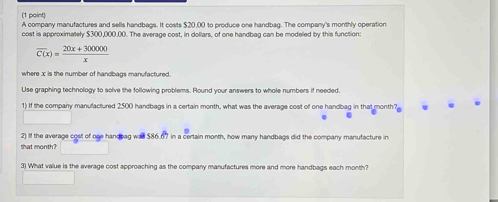 A company manufactures and sells handbags. It costs $20,00 to produce one handbag. The company's monthly operation 
cost is approximately $300,000.00. The average cost, in dollars, of one handbag can be modeled by this function:
overline C(x)= (20x+300000)/x 
where x is the number of handbags manufactured. 
Use graphing technology to solve the following problems. Round your answers to whole numbers if needed. 
1) If the company manufactured 2500 handbags in a certain month, what was the average cost of one handbag in that month? 
2) If the average cost of one handbag was $86.67 in a certain month, how many handbags did the company manufacture in 
that month? 
3) What value is the average cost approaching as the company manufactures more and more handbags each month?