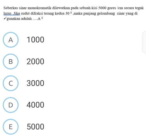 Seberkas sinar monokromatik dilewatkan pada sebuah kisi 5000 gores /cm secara tegak
lurus .Jika sudut difraksi terang kedua 30° ,maka panjang gelombang sinar yang di
gunakan adalah … A^0
A 1000
B 2000
C ) 3000
D  4000
E 5000