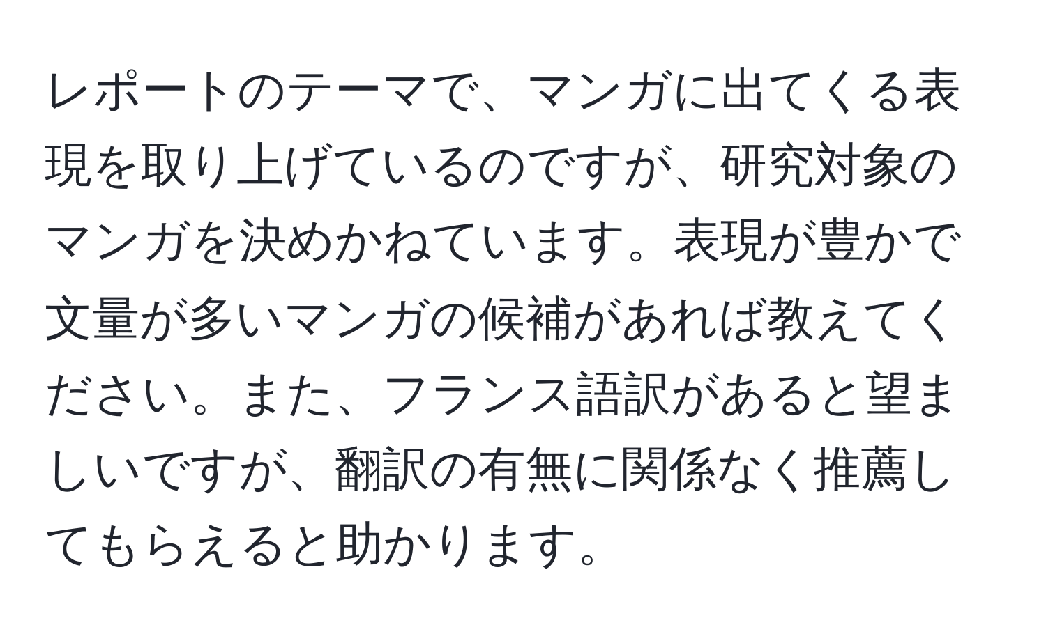 レポートのテーマで、マンガに出てくる表現を取り上げているのですが、研究対象のマンガを決めかねています。表現が豊かで文量が多いマンガの候補があれば教えてください。また、フランス語訳があると望ましいですが、翻訳の有無に関係なく推薦してもらえると助かります。