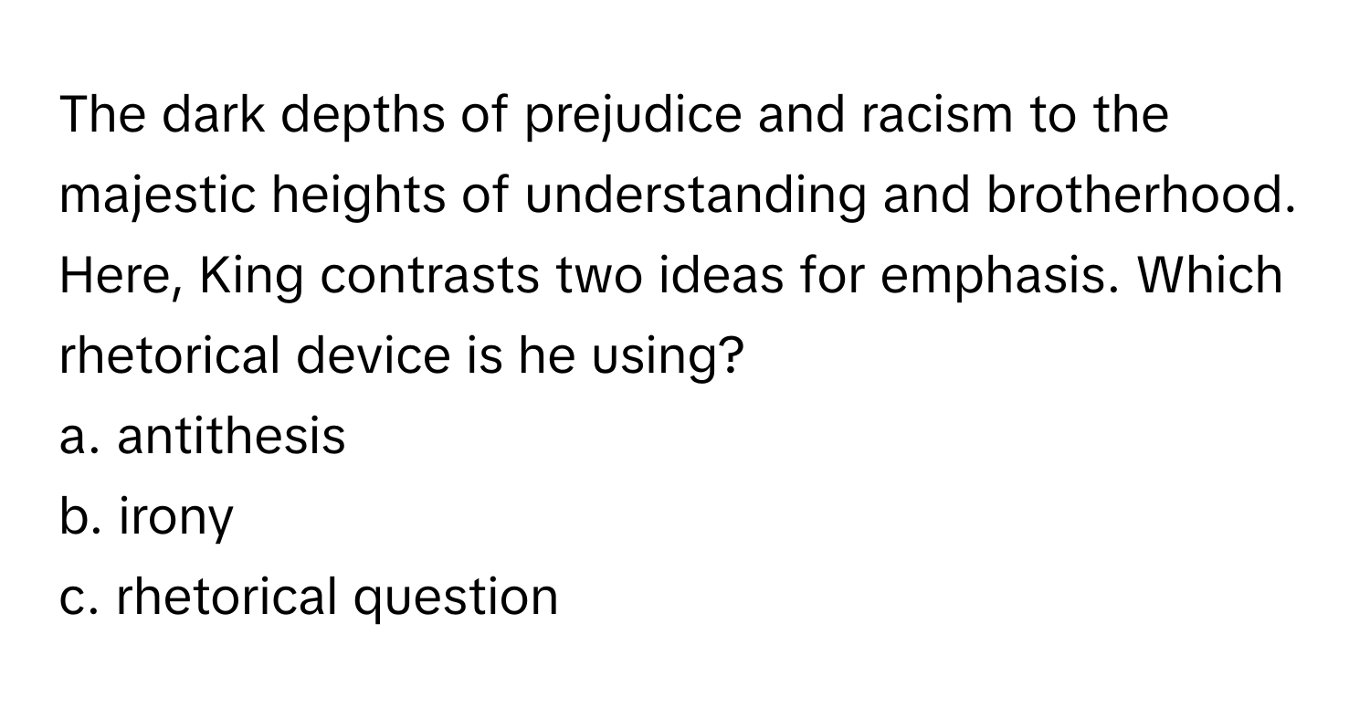 The dark depths of prejudice and racism to the majestic heights of understanding and brotherhood. Here, King contrasts two ideas for emphasis. Which rhetorical device is he using?

a. antithesis 
b. irony 
c. rhetorical question