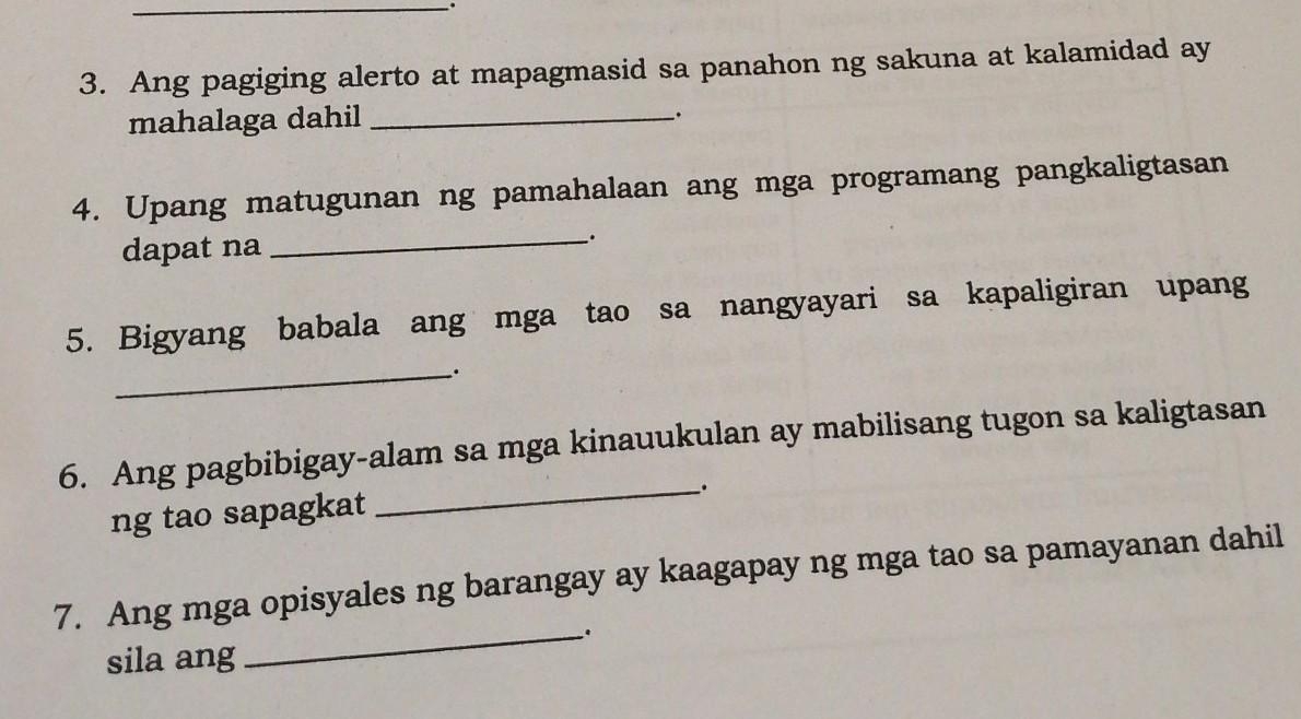 Ang pagiging alerto at mapagmasid sa panahon ng sakuna at kalamidad ay 
mahalaga dahil_ 
、. 
4. Upang matugunan ng pamahalaan ang mga programang pangkaligtasan 
dapat na _. 
5. Bigyang babala ang mga tao sa nangyayari sa kapaligiran upang 
_. 
6. Ang pagbibigay-alam sa mga kinauukulan ay mabilisang tugon sa kaligtasan 
_. 
ng tao sapagkat 
7. Ang mga opisyales ng barangay ay kaagapay ng mga tao sa pamayanan dahil 
_. 
sila ang