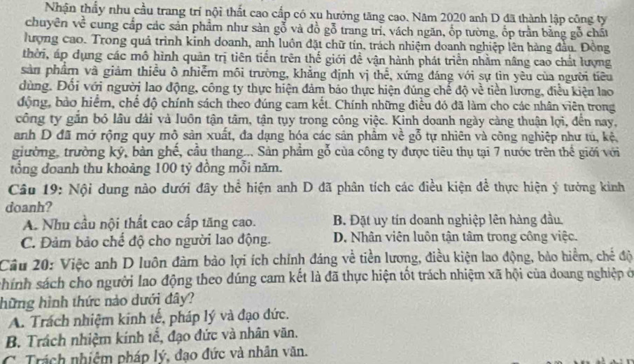 Nhận thấy nhu cầu trang trí nội thất cao cấp có xu hướng tăng cao. Năm 2020 anh D đã thành lập công ty
chuyên về cung cấp các sản phẩm như sản gỗ và đồ gỗ trang trì, vách ngăn, ốp tường, ốp trần bằng gỗ chất
ượng cao. Trong quả trình kinh doanh, anh luôn đặt chữ tin, trách nhiệm doanh nghiệp lên hàng đầu. Đồng
thời, áp dụng các mô hình quản trị tiên tiến trên thế giới đề vận hành phát triển nhằm nâng cao chất lượng
sản phẩm và giảm thiều ô nhiễm môi trường, khẳng định vị thế, xứng đáng với sự tìn yêu của người tiêu
dùng. Đổi với người lao động, công ty thực hiện đảm bảo thực hiện đúng chế độ về tiền lương, điều kiện lao
động, bảo hiểm, chế độ chính sách theo đúng cam kết. Chính những điều đó đã làm cho các nhân viên trong
công ty gắn bó lâu đài và luôn tận tâm, tận tụy trong công việc. Kinh doanh ngày càng thuận lợi, đến nay,
anh D đã mở rộng quy mô sản xuất, đa dạng hóa các sản phẩm về gỗ tự nhiên và công nghiệp như tú, kệ
giường, trường ký, bàn ghế, cầu thang... Sản phẩm gỗ của công ty được tiêu thụ tại 7 nước trên thế giới với
tổng đoanh thu khoảng 100 tỷ đồng mỗi năm.
Câu 19: Nội dung nào dưới đây thể hiện anh D đã phân tích các điều kiện để thực hiện ý tưởng kinh
doanh?
A. Nhu cầu nội thất cao cấp tăng cao. B. Đặt uy tín doanh nghiệp lên hàng đầu.
C. Đảm bảo chế độ cho người lao động. D. Nhân viên luôn tận tâm trong công việc.
Cầu 20: Việc anh D luôn đàm bảo lợi ích chính đáng về tiền lương, điều kiện lao động, bảo hiểm, chế độ
shính sách cho người lao động theo dúng cam kết là đã thực hiện tốt trách nhiệm xã hội của doang nghiệp ở
hững hình thức nào dưới đây?
A. Trách nhiệm kinh tế, pháp lý và đạo đức.
B. Trách nhiệm kính tế, đạo đức và nhân văn.
C. Trách nhiệm pháp lý, đạo đức và nhân văn.