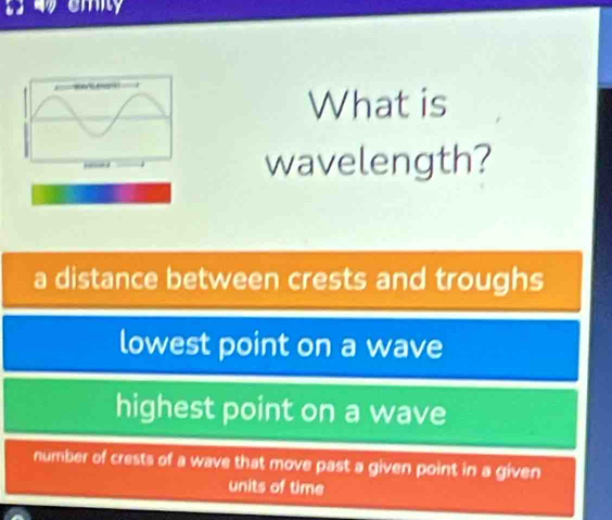 emity
What is
wavelength?
a distance between crests and troughs
lowest point on a wave
highest point on a wave
number of crests of a wave that move past a given point in a given
units of time