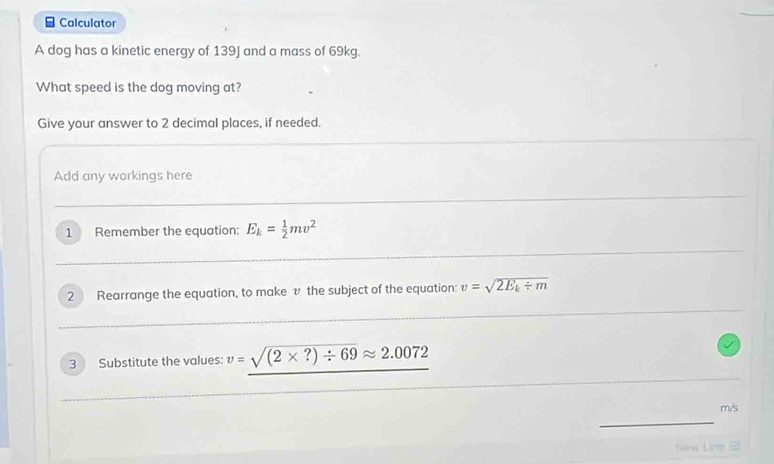 Calculator 
A dog has a kinetic energy of 139J and a mass of 69kg. 
What speed is the dog moving at? 
Give your answer to 2 decimal places, if needed. 
Add any workings here 
1 Remember the equation: E_k= 1/2 mv^2
2 Rearrange the equation, to make v the subject of the equation: v=sqrt(2E_k)/ m
3 Substitute the values: v=sqrt((2* ?)/ 69)approx 2.0072
m/s
Nre Lr (