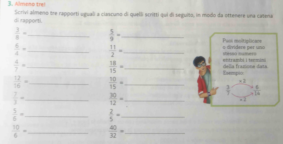 Almeno tre! 
Scrivi almeno tre rapporti uguali a ciascuno di quelli scritti qui di seguito, in modo da ottenere una catena 
di rapporti.
 3/8 = _
 5/9 = _ 
Puoi moltiplicare
 6/4 = _
 11/2 = _ 
o dividere per uno 
stesso numero
 18/15 =
entrambi i termini
 4/7 = _ _della frazione data. 
Esempio:
 12/16 = _ 
_  10/15 =
* 2
 3/7   6/14 
 7/3 = _
 30/12 = _
* 2
_  5/6 =
 2/5 = _ 
_  10/6 =
_  40/32 =