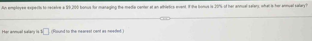 An employee expects to receive a $9,200 bonus for managing the media center at an athletics event. If the bonus is 20% of her annual salary, what is her annual salary? 
Her annual salary is $□ (Round to the nearest cent as needed.)