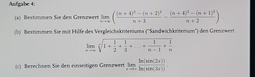 Aufgabe 4: 
(a) Bestimmen Sie den Grenzwert limlimits _nto ∈fty (frac (n+4)^2-(n+2)^2n+3-frac (n+4)^2-(n+1)^2n+2)·
(b) Bestimmen Sie mit Hilfe des Vergleichskriteriums (“Sandwichkriterium”) den Grenzwert
limlimits _nto ∈fty sqrt[n](1+frac 1)2+ 1/3 +...+ 1/n-1 + 1/n . 
(c) Berechnen Sie den einseitigen Grenzwert limlimits _xto 0+ ln (sin (2x))/ln (sin (3x)) .