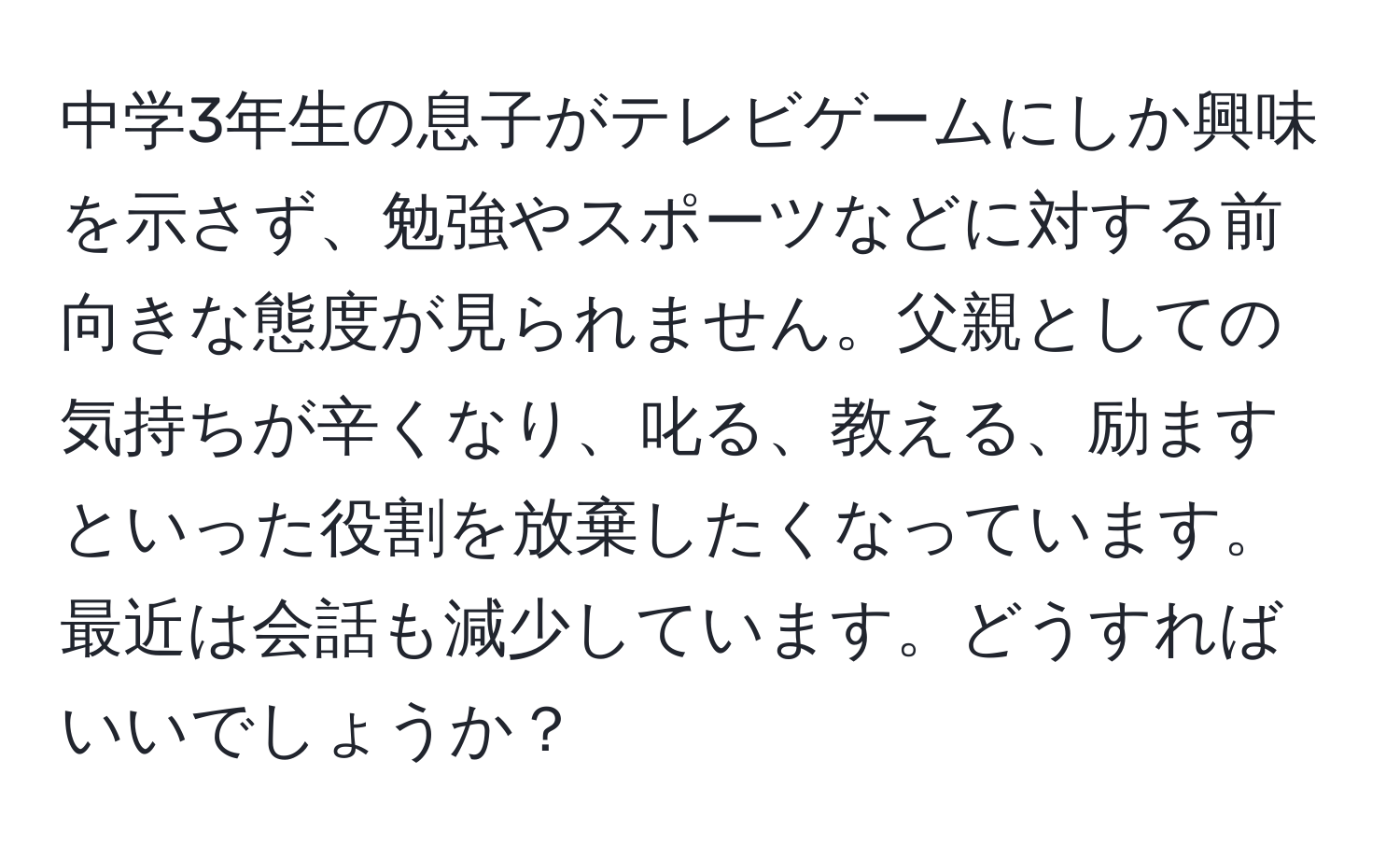 中学3年生の息子がテレビゲームにしか興味を示さず、勉強やスポーツなどに対する前向きな態度が見られません。父親としての気持ちが辛くなり、叱る、教える、励ますといった役割を放棄したくなっています。最近は会話も減少しています。どうすればいいでしょうか？