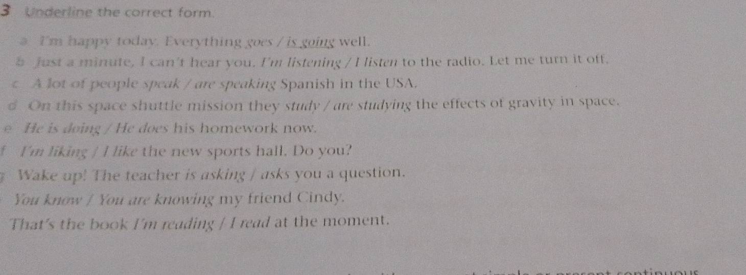 Underline the correct form.
a I'm happy today. Everything goes / is going well.
b Just a minute, I can't hear you. I'm listening / I listen to the radio. Let me turn it off.
A lot of people speak / are speaking Spanish in the USA.
d On this space shuttle mission they study / are studying the effects of gravity in space.
eHe is doing / He does his homework now.
I'm liking / I like the new sports hall. Do you?
Wake up! The teacher is asking / asks you a question.
You know / You are knowing my friend Cindy.
That's the book I'm reading / I read at the moment.