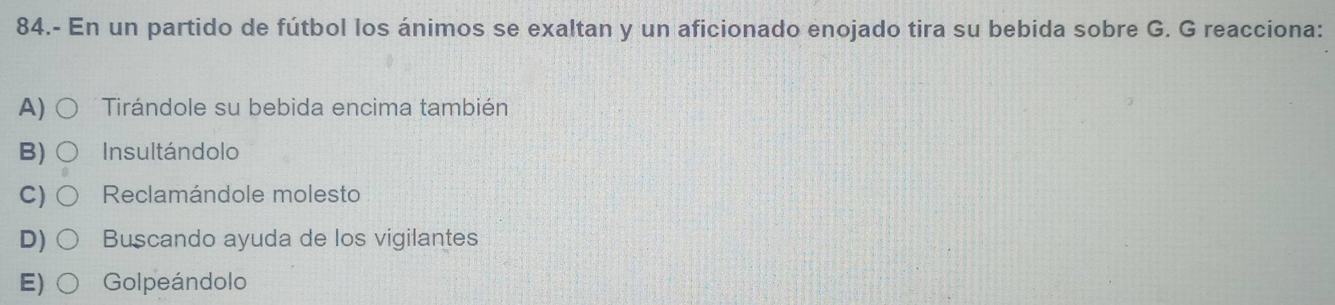 84.- En un partido de fútbol los ánimos se exaltan y un aficionado enojado tira su bebida sobre G. G reacciona:
A) Tirándole su bebida encima también
B) Insultándolo
C) Reclamándole molesto
D) Buscando ayuda de los vigilantes
E) Golpeándolo