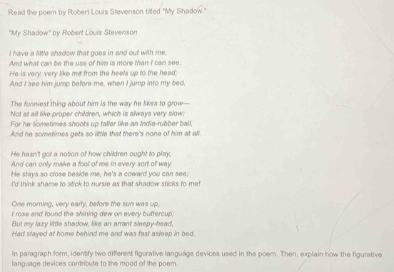 Read the poem by Robert Louis Stevenson titled "My Shadow." 
"My Shadow" by Robert Louis Stevenson 
I have a little shadow that goes in and out with me, 
And what can be the use of him is more than I can see. 
He is very, very like me from the heels up to the head; 
And I see him jump before me, when I jump into my bed. 
The funniest thing about him is the way he likes to grow— 
Not at all like-proper children, which is always very slow; 
For he sometimes shoots up taller like an India-rubber ball, 
And he sometimes gets so little that there's none of him at all. 
He hasn't got a notion of how children ought to play, 
And can only make a fool of me in every sort of way. 
He stays so close beside me, he's a coward you can see; 
I'd think shame to stick to nursie as that shadow sticks to me! 
One morning, very early, before the sun was up, 
I rose and found the shining dew on every buttercup; 
But my lazy little shadow, like an arrant sleepy-head, 
Had stayed at home behind me and was fast asleep in bed. 
In paragraph form, identify two different figurative language devices used in the poem. Then, explain how the figurative 
language devices contribute to the mood of the poem.