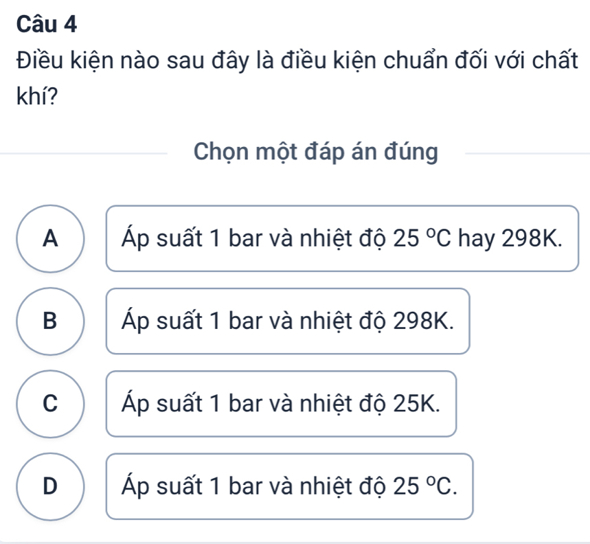 Điều kiện nào sau đây là điều kiện chuẩn đối với chất
khí?
Chọn một đáp án đúng
A Áp suất 1 bar và nhiệt độ 25°C hay 298K.
B Áp suất 1 bar và nhiệt độ 298K.
C Áp suất 1 bar và nhiệt độ 25K.
D Áp suất 1 bar và nhiệt độ 25°C.