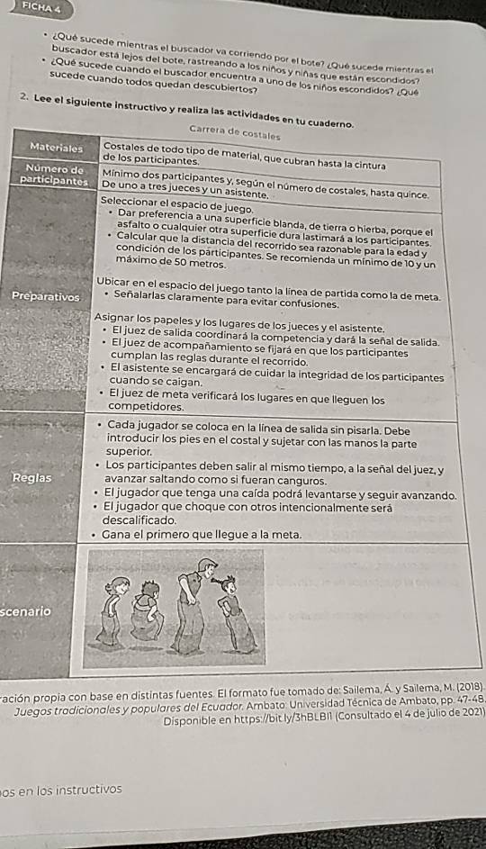 FICHA 4 
¿Qué sucede mientras el buscador va corriendo por el bote? ¿Qué sucede mientras el 
buscador está lejos del bote, rastreando a los niños y niñas que están escondidos? 
¿Qué sucede cuando el buscador encuentra a uno de los niños escondidos? ¿Qué 
sucede cuando todos quedan descubiertos? 
2. Lee el siguiente instructivo y realiza las act 
N 
pa 
Pre 
Reg 
. 
scena 
ración propia con base en distintas fuentes. El forma. (2018). 
Juegos trodicionales y populares del Ecuador. Ambato: Universidad Técnica de Ambato, pp. 47-48 
Disponible en https://bit ly/3hBLBI1 (Consultado el 4 de julio de 2021) 
os en los instructivos