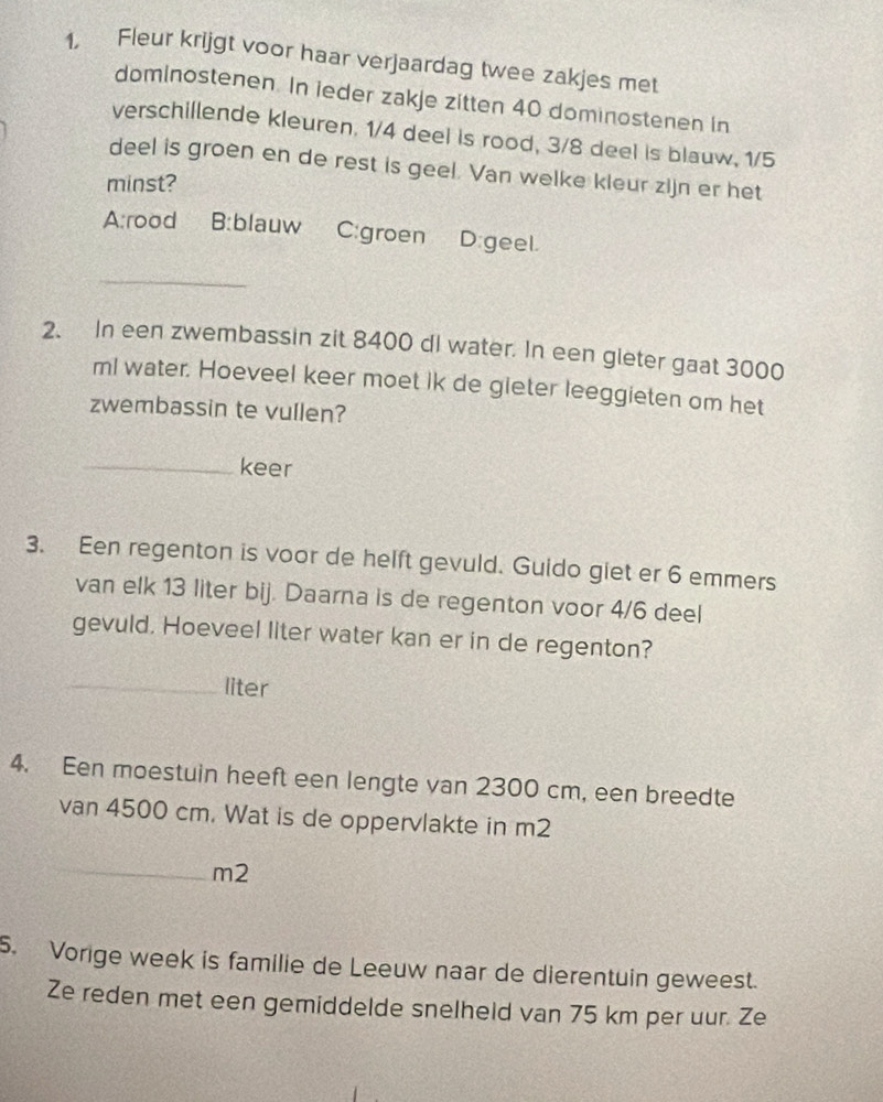 1, Fleur krijgt voor haar verjaardag twee zakjes met
dominostenen. In ieder zakje zitten 40 dominostenen in
verschillende kleuren. 1/4 deel is rood, 3/8 deel is blauw, 1/5
deel is groen en de rest is geel. Van welke kleur zijn er het
minst?
A:rood B:blauw C:groen D:geel.
_
2. In een zwembassin zit 8400 di water. In een gleter gaat 3000
ml water. Hoeveel keer moet ik de gieter leeggieten om het
zwembassin te vullen?
_keer
3. Een regenton is voor de helft gevuld. Guido giet er 6 emmers
van elk 13 liter bij. Daarna is de regenton voor 4/6 deel
gevuld. Hoeveel liter water kan er in de regenton?
_liter
4. Een moestuin heeft een lengte van 2300 cm, een breedte
van 4500 cm. Wat is de oppervlakte in m2
_
m2
5. Vorige week is familie de Leeuw naar de dierentuin geweest.
Ze reden met een gemiddelde snelheld van 75 km per uur. Ze