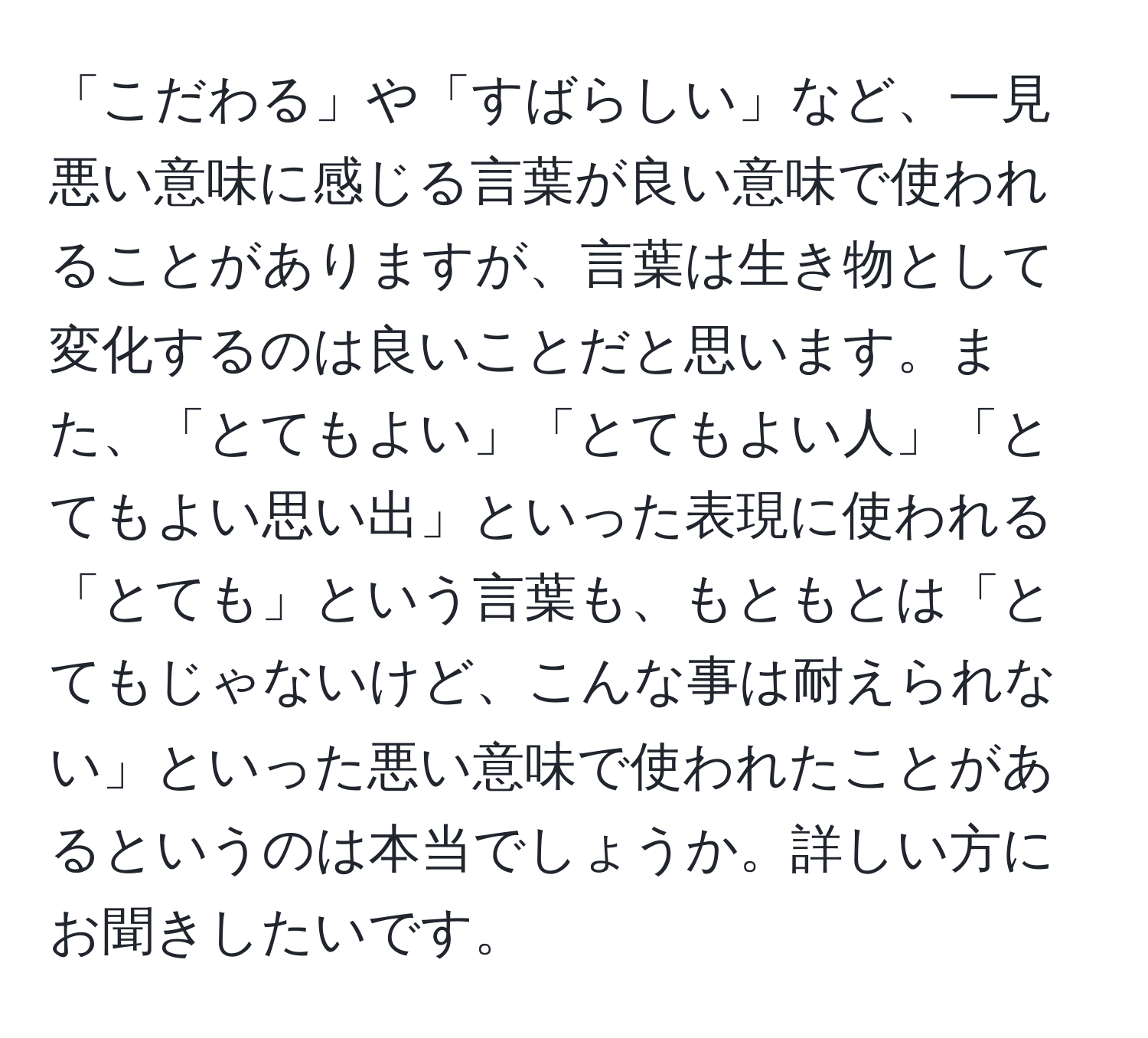 「こだわる」や「すばらしい」など、一見悪い意味に感じる言葉が良い意味で使われることがありますが、言葉は生き物として変化するのは良いことだと思います。また、「とてもよい」「とてもよい人」「とてもよい思い出」といった表現に使われる「とても」という言葉も、もともとは「とてもじゃないけど、こんな事は耐えられない」といった悪い意味で使われたことがあるというのは本当でしょうか。詳しい方にお聞きしたいです。