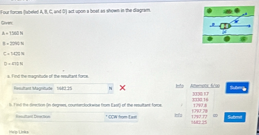 Four forces (labeled A, B, C, and D) act upon a boat as shown in the diagram.
Givenc
A=1560N
B=2090N
C=1420N
D=410N
a. Find the magnitude of the resultant force.
Resultant Magnittude 1682.25 N Info Attempts: 6/c Submg
3330.17
3330.16
b. Find the direction (in degrees, counterclockwise from East) of the resultant force. 1797. 8
1797. 78
Resultant Direction CCW from East Info 1797. 77 ∞ Submil
1682. 25
Help Links