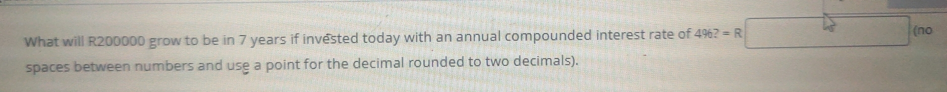 What will R200000 grow to be in 7 years if invested today with an annual compounded interest rate of 4962=R□ (no
spaces between numbers and use a point for the decimal rounded to two decimals).