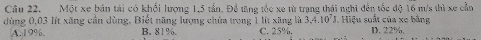 Một xe bán tải có khối lượng 1,5 tấn. Để tăng tốc xe từ trạng thái nghi đến tốc độ 16 m/s thì xe cần
dùng 0,03 lít xăng cần dùng. Biết năng lượng chứa trong 1 lít xăng là 3,4.10^7J. Hiệu suất của xe bằng
A. 19%. B. 81%. C. 25%. D. 22%.
