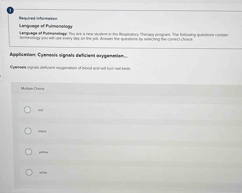 Required information
Language of Pulmonology
Language of Pulmonology: You are a new student in the Respiratory Therapy program. The following questions contain
terminology you will use every day on the job. Answer the questions by selecting the correct choice.
Application: Cyanosis signals deficient oxygenation...
Cyanosis signals deficient oxygenation of blood and will turn nail beds
Multiple Choice
red
black
yellow
white