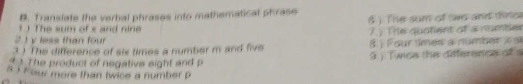 Translate the verbal phrases into mathematical phrase 
1 )The sum of x and nine ( ) The sum of two and thrce 
2) y less than four 7.) The quotient of a number 
3) The difference of six times a number m and five 8 ) Four times a number x s 
The product of negative eight and p 9.) Twice the difference of s
8 ) f our more than twice a number p