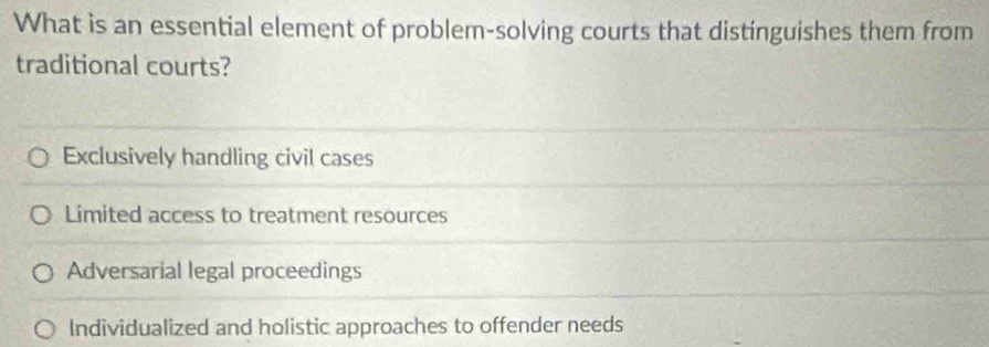 What is an essential element of problem-solving courts that distinguishes them from
traditional courts?
Exclusively handling civil cases
Limited access to treatment resources
Adversarial legal proceedings
Individualized and holistic approaches to offender needs