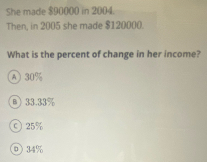 She made $90000 in 2004.
Then, in 2005 she made $120000.
What is the percent of change in her income?
A) 30%
в) 33.33%
c 25%
D 34%