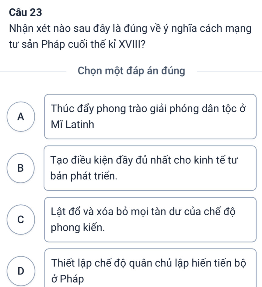 Nhận xét nào sau đây là đúng về ý nghĩa cách mạng
tư sản Pháp cuối thế kỉ XVIII?
Chọn một đáp án đúng
Thúc đẩy phong trào giải phóng dân tộc ở
A
Mĩ Latinh
Tạo điều kiện đầy đủ nhất cho kinh tế tư
B
bản phát triển.
Lật đổ và xóa bỏ mọi tàn dư của chế độ
C
phong kiến.
Thiết lập chế độ quân chủ lập hiến tiến bộ
D
ở Pháp