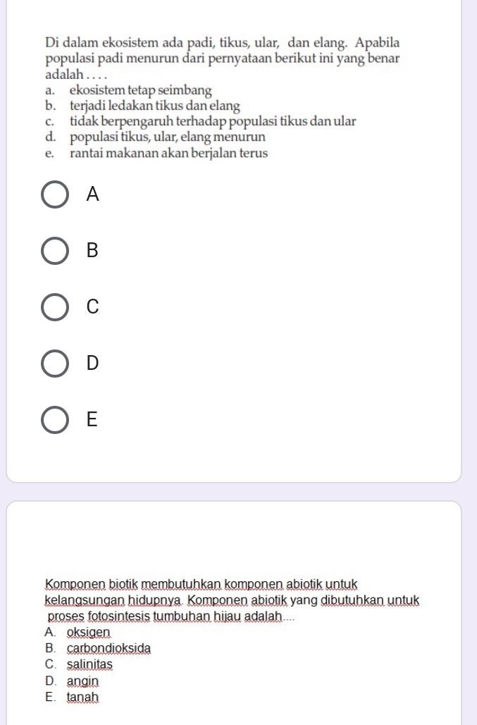 Di dalam ekosistem ada padi, tikus, ular, dan elang. Apabila
populasi padi menurun dari pernyataan berikut ini yang benar
adalah . . . .
a. ekosistem tetap seimbang
b. terjadi ledakan tikus dan elang
c. tidak berpengaruh terhadap populasi tikus dan ular
d. populasi tikus, ular, elang menurun
e. rantai makanan akan berjalan terus
A
B
C
D
E
Komponen biotik membutuhkan komponen abiotik untuk
kelangsungan hidupnya. Komponen abiotik yang dibutuhkan untuk
proses fotosintesis tumbuhan hijau adalah....
A. oksigen
B. carbondioksida
C. salinitas
D. angin
E. tanah