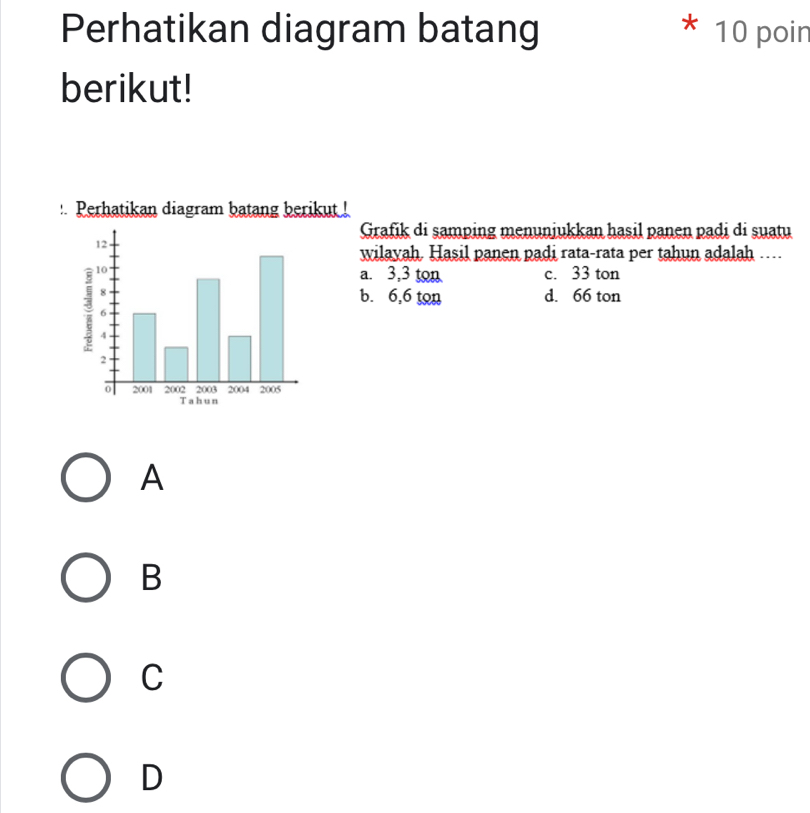 Perhatikan diagram batang 10 poin
berikut!
:. Perhatikan diagram batang berikut !
Grafik di samping menunjukkan hasil panen padi di suatu
wilayah. Hasil panen padi rata-rata per tahun adalah …
a. 3,3 ton c. 33 ton
b. 6,6 ton d. 66 ton
A
B
C
D