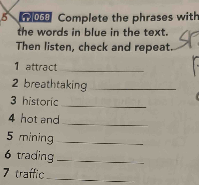 5 068 Complete the phrases with 
the words in blue in the text. 
Then listen, check and repeat. 
1 attract_ 
2 breathtaking_ 
3 historic_ 
4 hot and_ 
5 mining_ 
6 trading_ 
7 traffic_