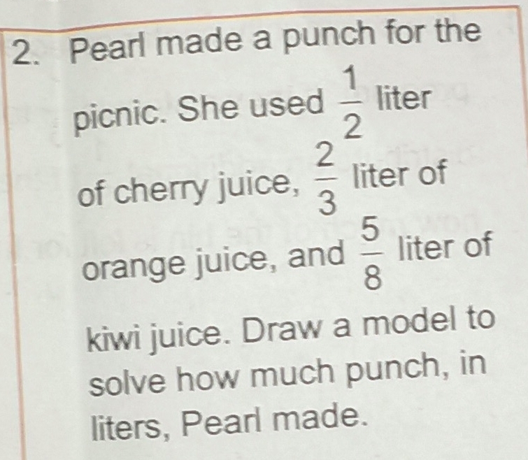 Pearl made a punch for the 
picnic. She used  1/2  liter
of cherry juice,  2/3  liter of 
orange juice, and  5/8  liter of 
kiwi juice. Draw a model to 
solve how much punch, in 
liters, Pearl made.