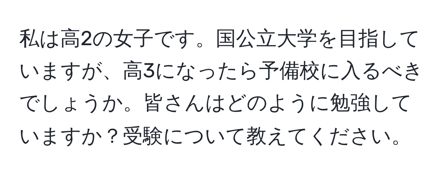 私は高2の女子です。国公立大学を目指していますが、高3になったら予備校に入るべきでしょうか。皆さんはどのように勉強していますか？受験について教えてください。