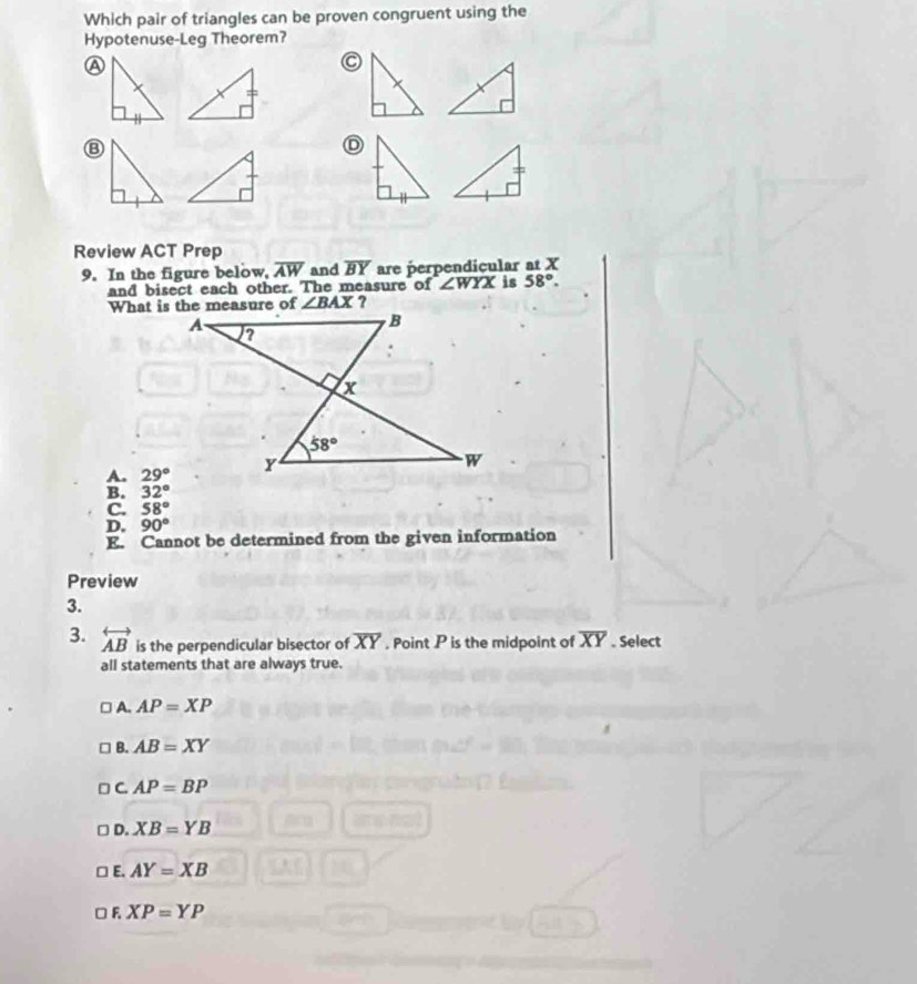 Which pair of triangles can be proven congruent using the
Hypotenuse-Leg Theorem?
A
C
o
Review ACT Prep
9. In the figure below, overline AW and overline BY are perpendicular at X
and bisect each other. The measure of ∠ WYX is 58°.
What is the measure of ∠ BAX ?
A. 29°
B. 32°
C. 58°
D. 90°
E. Cannot be determined from the given information
Preview
3.
3. overleftrightarrow AB is the perpendicular bisector of overline XY. Point P is the midpoint of overline XY. Select
all statements that are always true.
A. AP=XP
B. AB=XY
C. AP=BP
D. XB=YB
E. AY=XB
F XP=YP