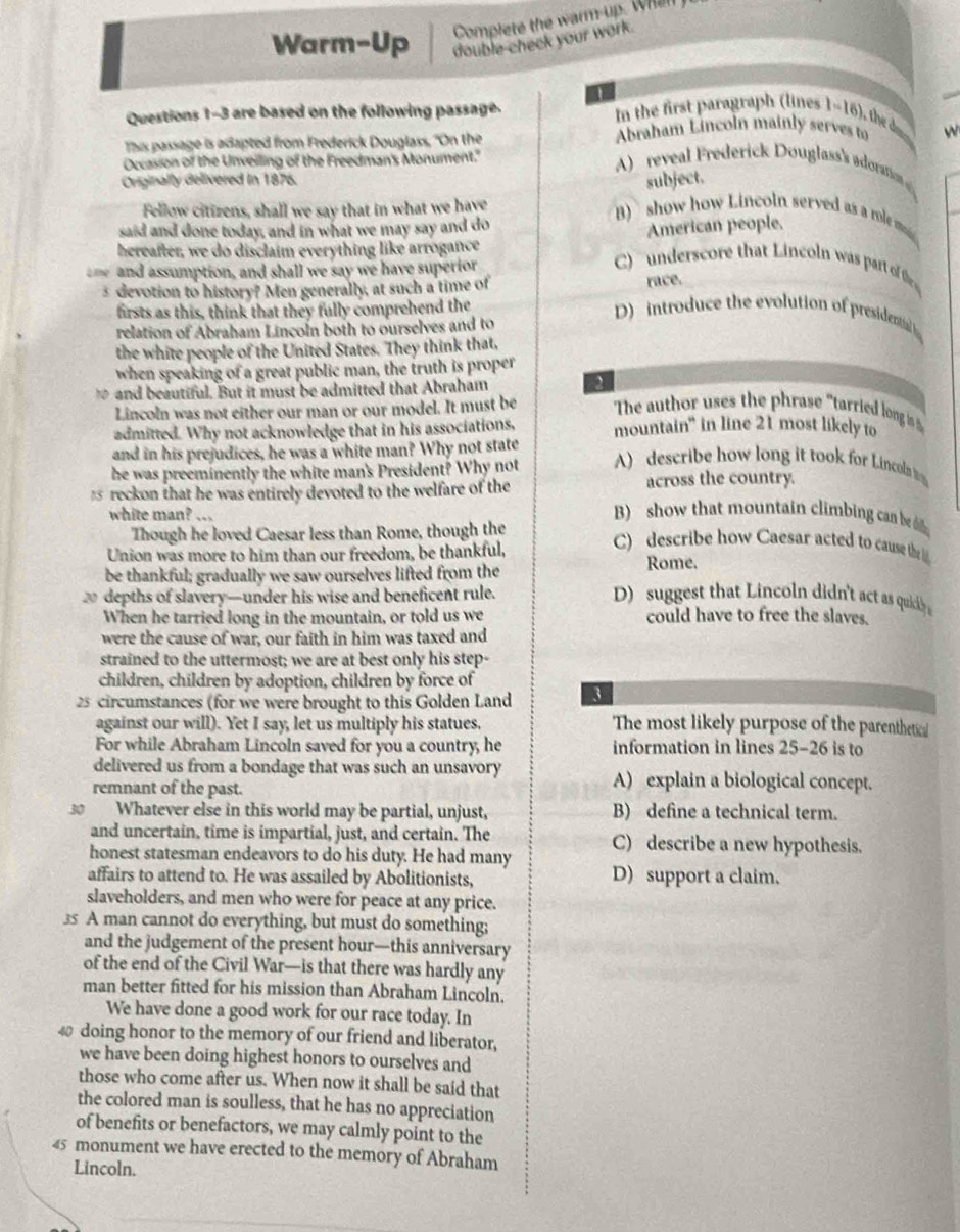 Complete the warm-up. Whan  
Warm-Up double-check your work.
Questions 1-3 are based on the following passage.
In the first paragraph (lines 1-16), the d
This passage is adapted from Frederick Douglass, "On the  Abraham Lincoln mainly serves to w
Occasion of the Unveiling of the Freedman's Monument."
reveal Frederick Douglass's adoratio 
Originally delivered in 1876.
subject.
Fellow citizens, shall we say that in what we have
said and done today, and in what we may say and do
B  show how Lincoln served as a role m
hereafter, we do disclaim everything like arrogance American people.
ne  and assumption, and shall we say we have superior
C)  underscore that Lincoln was part of the
s devotion to history? Men generally, at such a time of
race.
firsts as this, think that they fully comprehend the
relation of Abraham Lincoln both to ourselves and to
D) introduce the evolution of presidential 
the white people of the United States. They think that,
when speaking of a great public man, the truth is proper
1 and beautiful. But it must be admitted that Abraham
Lincoln was not either our man or our model. It must be The author uses the phrase "tarried long is h
admitted. Why not acknowledge that in his associations, mountain" in line 21 most likely to
and in his prejudices, he was a white man? Why not state
he was preeminently the white man's President? Why not A) describe how long it took for Lincoln 
s reckon that he was entirely devoted to the welfare of the across the country.
white man? ...
B)  show that mountain climbing can be it 
Though he loved Caesar less than Rome, though the C) describe how Caesar acted to cause the 
Union was more to him than our freedom, be thankful,
be thankful; gradually we saw ourselves lifted from the Rome.
depths of slavery—under his wise and beneficent rule. D) suggest that Lincoln didn't act as quidly 
When he tarried long in the mountain, or told us we could have to free the slaves.
were the cause of war, our faith in him was taxed and
strained to the uttermost; we are at best only his step-
children, children by adoption, children by force of
25 circumstances (for we were brought to this Golden Land 3
against our will). Yet I say, let us multiply his statues. The most likely purpose of the parenthetical
For while Abraham Lincoln saved for you a country, he information in lines 25-26 is to
delivered us from a bondage that was such an unsavory A) explain a biological concept.
remnant of the past.
30 Whatever else in this world may be partial, unjust, B) define a technical term.
and uncertain, time is impartial, just, and certain. The C) describe a new hypothesis.
honest statesman endeavors to do his duty. He had many
affairs to attend to. He was assailed by Abolitionists, D) support a claim.
slaveholders, and men who were for peace at any price.
35 A man cannot do everything, but must do something;
and the judgement of the present hour—this anniversary
of the end of the Civil War—is that there was hardly any
man better fitted for his mission than Abraham Lincoln.
We have done a good work for our race today. In
doing honor to the memory of our friend and liberator,
we have been doing highest honors to ourselves and
those who come after us. When now it shall be said that
the colored man is soulless, that he has no appreciation
of benefits or benefactors, we may calmly point to the
45 monument we have erected to the memory of Abraham
Lincoln.