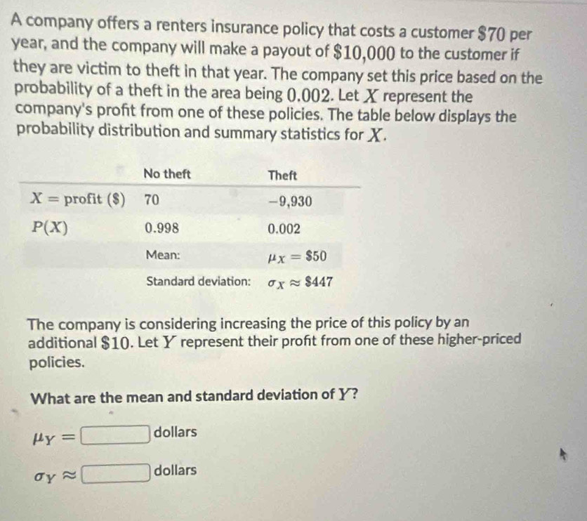 A company offers a renters insurance policy that costs a customer $70 per
year, and the company will make a payout of $10,000 to the customer if
they are victim to theft in that year. The company set this price based on the
probability of a theft in the area being 0,002. Let X represent the
company's profit from one of these policies. The table below displays the
probability distribution and summary statistics for X.
The company is considering increasing the price of this policy by an
additional $10. Let Y represent their proft from one of these higher-priced
policies.
What are the mean and standard deviation of Y?
mu _Y= □ dollars
sigma _Yapprox □ dollars