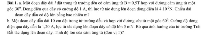 Một đoạn dây dài / đặt trong từ trường đều có cảm ứng từ B=0,5Th ợp với đường cảm ứng từ một 
góc 30° 7. Dòng điện qua dây có cường độ 1 A, thì lực từ tác dụng lên đoạn dòng điện là 4.10^(-2)N. Chiều dài 
đoạn dây dẫn có độ lớn bằng bao nhiêu m? 
b. Một đoạn dây dẫn dài 10 cm đặt trong từ trường đều và hợp với đường sức từ một góc 60° Cường độ dòng 
điện qua dây dẫn là 1,20 A, lực từ tác dụng lên đoạn dây có độ lớn 5 mN. Bỏ qua ảnh hưởng của từ trường Trái 
Đất tác dụng lên đoạn dây. Tính độ lớn của cảm ứng từ (đơn vị T)?