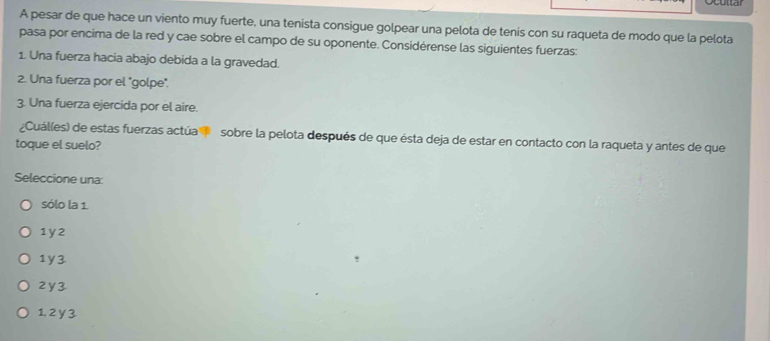 A pesar de que hace un viento muy fuerte, una tenista consigue golpear una pelota de tenis con su raqueta de modo que la pelota
pasa por encima de la red y cae sobre el campo de su oponente. Considérense las siguientes fuerzas:
1. Una fuerza hacia abajo debida a la gravedad.
2. Una fuerza por el "golpe".
3. Una fuerza ejercida por el aire.
¿Cuál(es) de estas fuerzas actúa sobre la pelota después de que ésta deja de estar en contacto con la raqueta y antes de que
toque el suelo?
Seleccione una:
sólo la 1.
1y2
1y3
2y3
1, 2 y 3