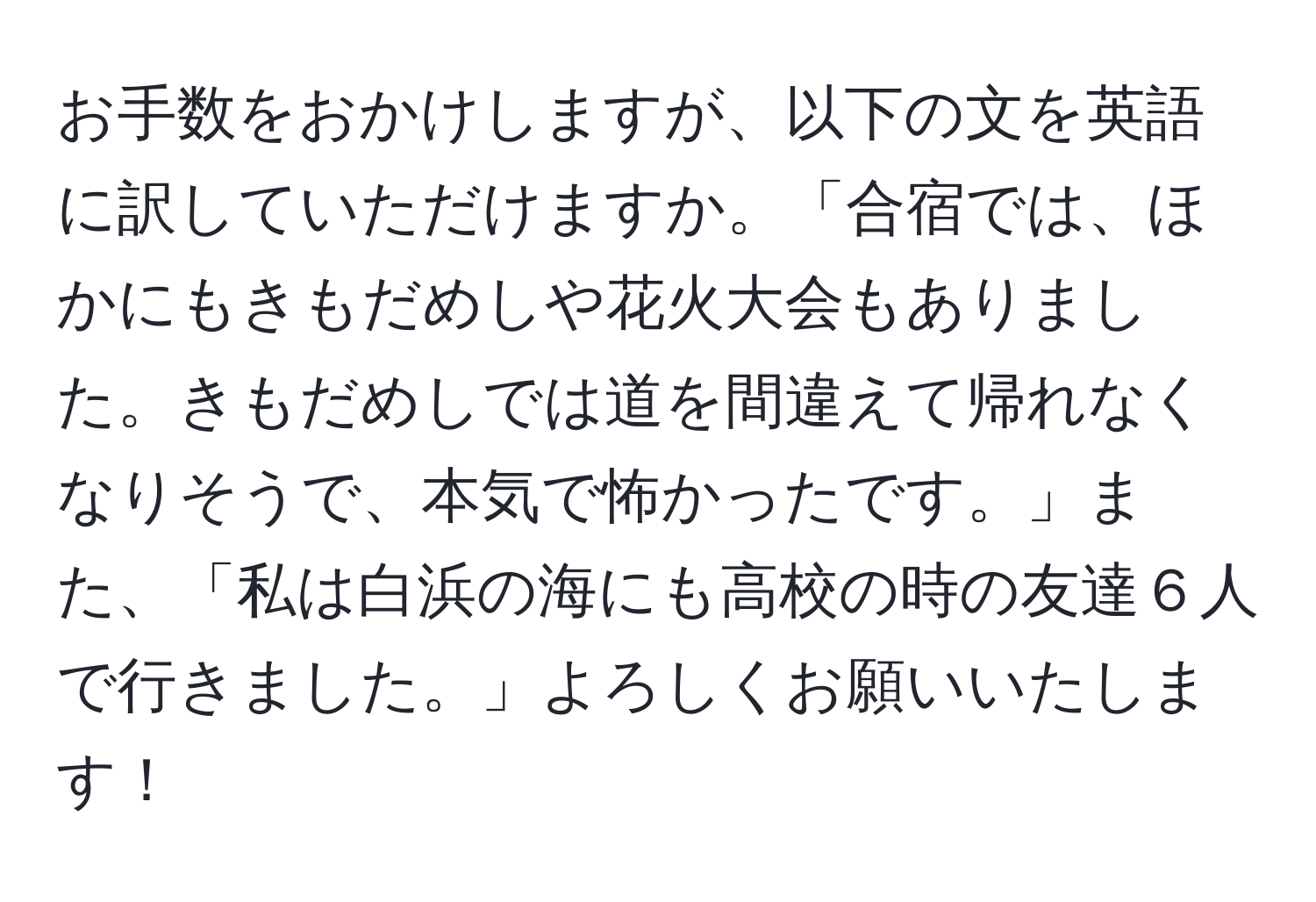 お手数をおかけしますが、以下の文を英語に訳していただけますか。「合宿では、ほかにもきもだめしや花火大会もありました。きもだめしでは道を間違えて帰れなくなりそうで、本気で怖かったです。」また、「私は白浜の海にも高校の時の友達６人で行きました。」よろしくお願いいたします！