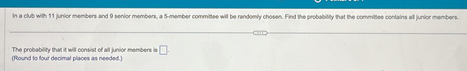 In a club with 11 junior members and 9 senior members, a 5-member committee will be randomly chosen. Find the probability that the committee contains all junior members. 
The probability that it will consist of all junior members is □. 
(Round to four decimal places as needed.)