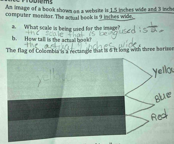 Problems 
An image of a book shown on a website is 1.5 inches wide and 3 inche
computer monitor. The actual book is 9 inches wide. 
a. What scale is being used for the image? 
b. How tall is the actual book? 
The flag of Colombia is a rectangle that is 6 ft long with three horizon