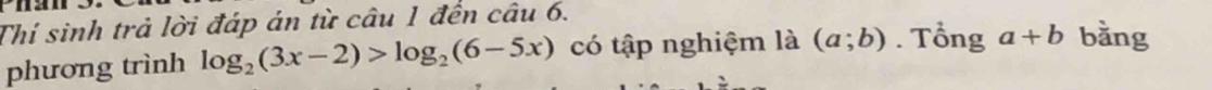 Thí sinh trả lời đáp án từ câu 1 đến câu 6. 
phương trình log _2(3x-2)>log _2(6-5x) có tập nghiệm là (a;b). Tổng a+b bằng