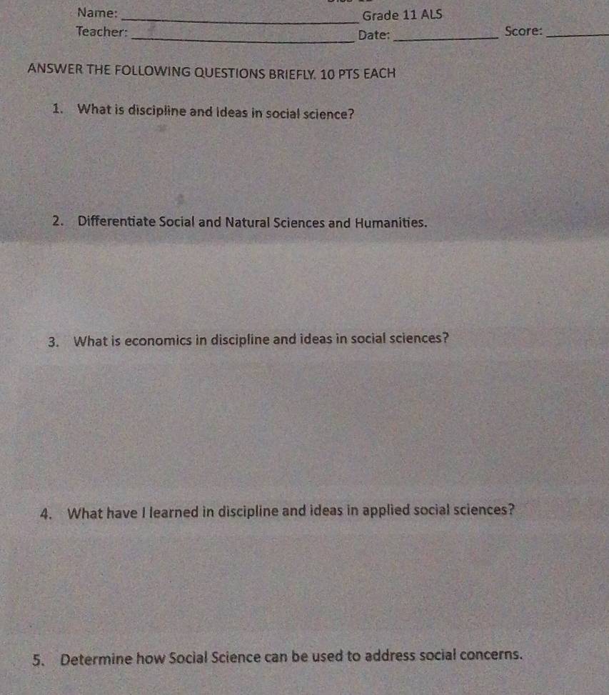 Name: _Grade 11 ALS 
Teacher: _Date: _Score:_ 
ANSWER THE FOLLOWING QUESTIONS BRIEFLY. 10 PTS EACH 
1. What is discipline and Ideas in social science? 
2. Differentiate Social and Natural Sciences and Humanities. 
3. What is economics in discipline and ideas in social sciences? 
4. What have I learned in discipline and ideas in applied social sciences? 
5. Determine how Social Science can be used to address social concerns.