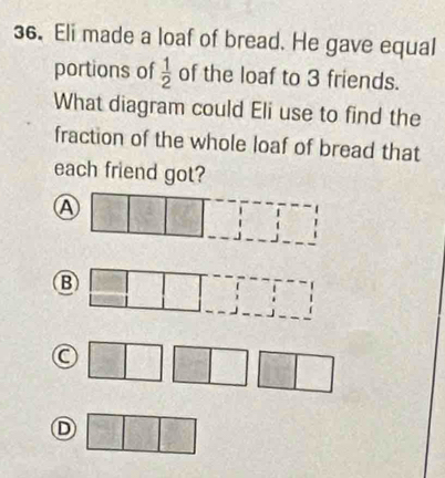 Eli made a loaf of bread. He gave equal
portions of  1/2  of the loaf to 3 friends.
What diagram could Eli use to find the
fraction of the whole loaf of bread that
each friend got?
Ⓐ □ 3^2 x
B □ 
frac frac 
C 2y-9
□  
D