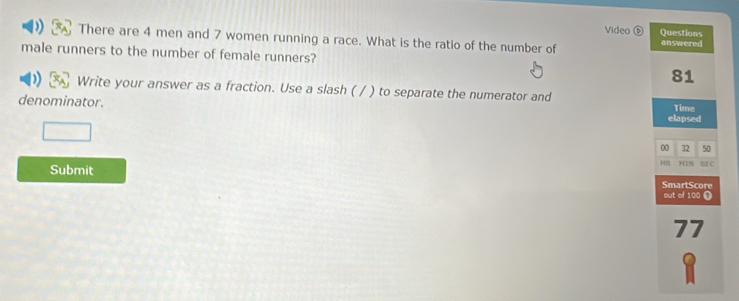 Video ⓑ Questions 
There are 4 men and 7 women running a race. What is the ratio of the number of answered 
male runners to the number of female runners?
81
Write your answer as a fraction. Use a slash ( / ) to separate the numerator and Time 
denominator. elapsed 
00 32 50
Submit HR MIN SE C 
SmartScore 
out of 100 Ω
77