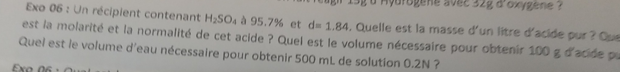 1sg a Hyarogene avec 32g d'oxygene ? 
Exo 06 : Un récipient contenant H_2SO_4 à 95.7% et d=1.84 , Quelle est la masse d'un litre d'acide pur ? Que 
est la molarité et la normalité de cet acide ? Quel est le volume nécessaire pour obtenir 100 g d'acide pa 
Quel est le volume d'eau nécessaire pour obtenir 500 mL de solution 0.2N ? 
Exo 06 ·