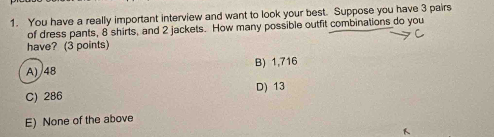 You have a really important interview and want to look your best. Suppose you have 3 pairs
of dress pants, 8 shirts, and 2 jackets. How many possible outfit combinations do you
have? (3 points)
B) 1,716
A) 48
D) 13
C) 286
E) None of the above