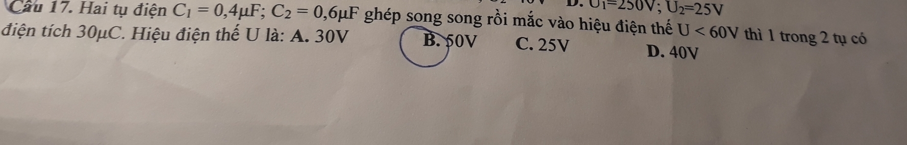 U_1=250V; U_2=25V
Cầu 17. Hai tụ điện C_1=0, 4mu F; C_2=0 , 6μF ghép song song rồi mắc vào hiệu điện thế U<60V</tex> thì 1 trong 2 tụ có
điện tích 30μC. Hiệu điện thế U là: A. 30V B. 50V C. 25V D. 40V